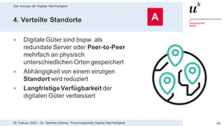 Das Konzept der Digitale Nachhaltigkeit
5828. Februar 2020 – Dr. Matthias Stürmer, Forschungsstelle Digitale Nachhaltigkeit
4. Verteilte Standorte
> Digitale Güter sind bspw. als
redundate Server oder Peer-to-Peer
mehrfach an physisch
unterschiedlichen Orten gespeichert
> Abhängigkeit von einem einzigen
Standort wird reduziert
> LangfristigeVerfügbarkeit der
digitalen Güter verbessert
A
 