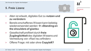 Das Konzept der Digitale Nachhaltigkeit
6128. Februar 2020 – Dr. Matthias Stürmer, Forschungsstelle Digitale Nachhaltigkeit
5. Freie Lizenz
> Allen ist erlaubt, digitales Gut zu nutzen und
zu verändern
> Bereits erschaffenes Wissen kann beliebig
wiederverwendet werden  «Standing on
the shoulders of giants»
> Gesellschaft profitiert durch freie
Zugänglichkeit des digitalen Wissens und
Vermeidung von «Rad neu erfinden»
> Offene Frage: mit oder ohne Copyleft?
B
 