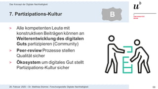 Das Konzept der Digitale Nachhaltigkeit
6828. Februar 2020 – Dr. Matthias Stürmer, Forschungsstelle Digitale Nachhaltigkeit
7. Partizipations-Kultur
> Alle kompetenten Leute mit
konstruktiven Beiträgen können an
Weiterentwicklung des digitalen
Guts partizipieren (Community)
> Peer-reviewProzesse stellen
Qualität sicher
> Ökosystem um digitales Gut stellt
Partizipations-Kultur sicher
B
 