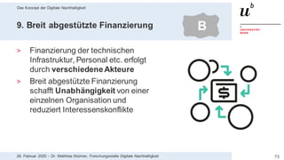 Das Konzept der Digitale Nachhaltigkeit
7328. Februar 2020 – Dr. Matthias Stürmer, Forschungsstelle Digitale Nachhaltigkeit
9. Breit abgestützte Finanzierung
> Finanzierung der technischen
Infrastruktur, Personal etc. erfolgt
durch verschiedeneAkteure
> Breit abgestützte Finanzierung
schafft Unabhängigkeit von einer
einzelnen Organisation und
reduziert Interessenskonflikte
B
 