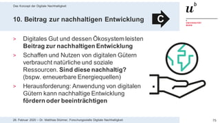 Das Konzept der Digitale Nachhaltigkeit
7528. Februar 2020 – Dr. Matthias Stürmer, Forschungsstelle Digitale Nachhaltigkeit
10. Beitrag zur nachhaltigen Entwicklung
> Digitales Gut und dessen Ökosystem leisten
Beitrag zur nachhaltigen Entwicklung
> Schaffen und Nutzen von digitalen Gütern
verbraucht natürliche und soziale
Ressourcen. Sind diese nachhaltig?
(bspw. erneuerbare Energiequellen)
> Herausforderung: Anwendung von digitalen
Gütern kann nachhaltige Entwicklung
fördern oder beeinträchtigen
C
 