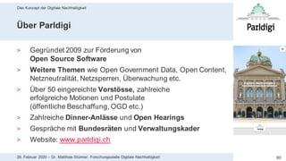 Das Konzept der Digitale Nachhaltigkeit
8028. Februar 2020 – Dr. Matthias Stürmer, Forschungsstelle Digitale Nachhaltigkeit
Über Parldigi
> Gegründet 2009 zur Förderung von
Open Source Software
> Weitere Themen wie Open Government Data, Open Content,
Netzneutralität, Netzsperren, Überwachung etc.
> Über 50 eingereichte Vorstösse, zahlreiche
erfolgreiche Motionen und Postulate
(öffentliche Beschaffung, OGD etc.)
> Zahlreiche Dinner-Anlässe und Open Hearings
> Gespräche mit Bundesräten und Verwaltungskader
> Website: www.parldigi.ch
 