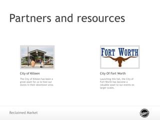 Partners and resources
Reclaimed Market
City of Killeen
The City of Killeen has been a
great asset for us to host our
stores in their downtown area.
City Of Fort Worth
Launching this fall, the City of
Fort Worth has become a
valuable asset to our events on
larger scales.
 