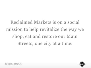 Reclaimed Markets is on a social
mission to help revitalize the way we
shop, eat and restore our Main
Streets, one city at a time.
Reclaimed Market
 