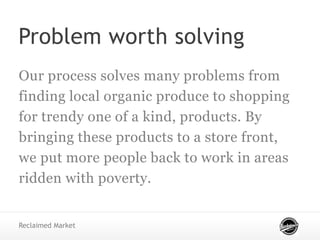 Problem worth solving
Our process solves many problems from
finding local organic produce to shopping
for trendy one of a kind, products. By
bringing these products to a store front,
we put more people back to work in areas
ridden with poverty.
Reclaimed Market
 