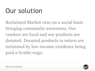 Our solution
Reclaimed Market runs on a social basis
bringing community awareness. Our
vendors are local and our products are
donated. Donated products in return are
reclaimed by low-income residence being
paid a livable wage.
Reclaimed Market
 