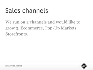 Sales channels
We run on 2 channels and would like to
grow 3. Ecommerce, Pop-Up Markets,
Storefronts.
Reclaimed Market
 