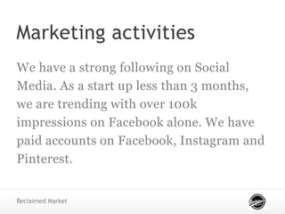 Marketing activities
We have a strong following on Social
Media. As a start up less than 3 months,
we are trending with over 100k
impressions on Facebook alone. We have
paid accounts on Facebook, Instagram and
Pinterest.
Reclaimed Market
 