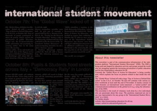 Monday, 1st November 2010
                                                 R e c l a i m Ed uc ati on                                                                                                                vol.01 issue.1



international o n t h e g l o b a l st r u g g lmovement
          N o t e s student e

October 7th: The "Global Wave" kicked off !!
The "Global Wave of Action for Edu­        it until the night.                          "While attending a meeting at the
cation" kicked off with a massive          Almost everywhere speeches were              Ruhr­University of Bochum, activists
"Day of Action to Defend Education"        held. To give you an example a               discussed the idea behind the "Global
in the U.S.A. on October 7th. Tens of      speech held by Eva v. Dassow on be­          Wave of Action for Education" and
thousands of people participated in        half of the "Faculty for the Renewal         decided to express their solidarity on
about 80 protest actions against the       of Public Education" during a rally at       October 7th. In order to raise aware­
privatisation of public education,         the University of Minnesota has been         ness of the International Student
budget cuts, the de­democratisation        published inside the forum of the "In­       Movement, two banners were hung
within universities and constantly in­     ternational Student Movement": ht­           and flyers with the joint statement and
creasing tuition fees in 25 states         tp://emancipating­education­for­all.o        an additional mobilisation text were
across the country.                        rg/eva_drassow_speech                        distributed at the university.We wish
Various rallies, sit­ins and teach­outs    In Bochum (Germany) students                 the very best to all the activists who    Details on the day of action in the U.S.A.: www.defendeducation.org
were held. One of the biggest sit­ins      marked the kick­off with a banner            organise protests around the world.
took place at the University of Califor­   drop. The following statement was
nia (Berkeley) with about 600 stu­         sent in:                                     One world, one struggle!"
dents storming a library and squatting                                                                                            About this newsletter
                                                                                                                                  This newsletter is part of the communication infrastructure of the inde­
October 8th: Pupils & Students flood streets                                                                                      pendent platform "International Student Movement" (ISM). The ISM is
                                                                                                                                  being used and shaped by education activists and groups around the world

across Italy + "Democracy Rally" in London                                                                                        who are struggling against the increasing privatisation of public education
                                                                                                                                  and for free emancipatory education for all.
                                                                                                                                  Currently the "Global Wave of Action for Education" is being coordin­
Almost 300,000 pupils and students           science), which will result in budget      On the same day people gathered in        ated, which explains the focus on protests related to that inside this edi­
in about 80 cities across Italy took to      cuts and the increasing privatisation      London (UK) for a "Democracy              tion.
the streets in protest against new re­       of education.                              Rally" which was organised by the         The "Global Wave" kicked off with a huge "Day of Action to Defend Edu­
forms (pushed by Gelmini, the minis­         At least four activists were arrested      Democracy Village Peoples As­             cation" in the U.S.A. on October 7th and will continue with various ac­
ter for education, universities and          after an attack on the demonstration       sembly (DV PA). The DVPA is also          tions worldwide at least until the end of November. It mainly consists of
                                                                 by police forces       among the groups endorsing the inter­     three elements: an international "joint statement", a "united symbol" and
                                                                 in Milan.              national "joint statement" and see its    communication/coordination on the global level (e.g. using the infrastruc­
                                                                 The protests were      action in context of the "Global          ture of the ISM).
                                                                 called for by Uni­     Wave".                                    This newsletter is the result of voluntary work done by a few individuals
                                                                 one degli Stu­         About 100 people came together for        who are passionate about this issue. The positions expressed are not in
                                                                 denti (UDS), who       music, food, discussions, assemblies      any way representative for any group or the "International Student Move­
                                                                 also confirmed         and a rally.                              ment" as a whole.
                                                                 that this day of ac­                                             For further details:
                                                                 tion is linked to      website for further details:              website: http://emancipating­education­for­all.org
                                                                 the        "Global     www.democracyrally.org                    contact: united.for.education@gmail.com
  for details in Italian: www.unionedeglistudenti.net/sito       Wave".
 