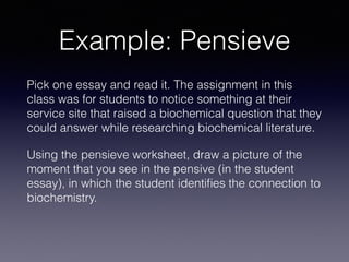 Example: Pensieve
Pick one essay and read it. The assignment in this
class was for students to notice something at their
service site that raised a biochemical question that they
could answer while researching biochemical literature.
Using the pensieve worksheet, draw a picture of the
moment that you see in the pensive (in the student
essay), in which the student identiﬁes the connection to
biochemistry.
 