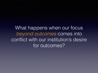 What happens when our focus
beyond outcomes comes into
conﬂict with our institution’s desire
for outcomes?
 