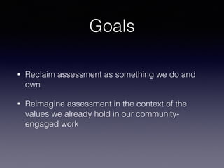 Goals
• Reclaim assessment as something we do and
own
• Reimagine assessment in the context of the
values we already hold in our community-
engaged work
 