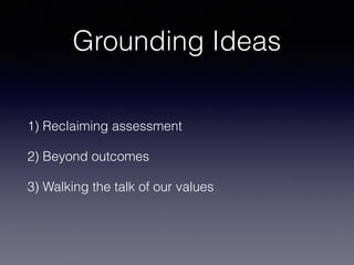 Grounding Ideas
1) Reclaiming assessment
2) Beyond outcomes
3) Walking the talk of our values
 