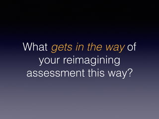 What gets in the way of
your reimagining
assessment this way?
 