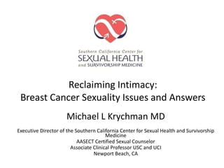 Reclaiming Intimacy:
 Breast Cancer Sexuality Issues and Answers
                     Michael L Krychman MD
Executive Director of the Southern California Center for Sexual Health and Survivorship
                                        Medicine
                           AASECT Certified Sexual Counselor
                        Associate Clinical Professor USC and UCI
                                  Newport Beach, CA
 