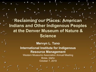 Reclaiming our Places: American
Indians and Other Indigenous Peoples
at the Denver Museum of Nature &
Science
Mervyn L. Tano
International Institute for Indigenous
Resource Management
Western Museums Association Annual Meeting
Boise, Idaho
October 7, 2019
 
