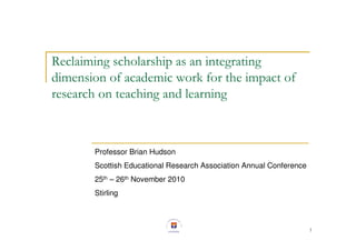 1
Reclaiming scholarship as an integrating
dimension of academic work for the impact of
research on teaching and learning
Professor Brian Hudson
Scottish Educational Research Association Annual Conference
25th – 26th November 2010
Stirling
 