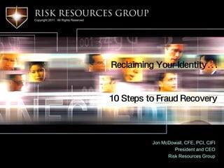 Risk Resources Group
Copyright 2011. All Rights Reserved




                                      Reclaiming Your Identity…


                                      10 Steps to Fraud Recovery



                                                Jon McDowall, CFE, PCI, CIFI
                                                         President and CEO
                                                      Risk Resources Group
 