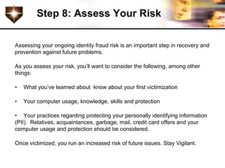 Step 8: Assess Your Risk

Assessing your ongoing identity fraud risk is an important step in recovery and
prevention against future problems.

As you assess your risk, you’ll want to consider the following, among other
things:

•   What you’ve learned about know about your first victimization

•   Your computer usage, knowledge, skills and protection

• Your practices regarding protecting your personally identifying information
(PII). Relatives, acquaintances, garbage, mail, credit card offers and your
computer usage and protection should be considered.

Once victimized, you run an increased risk of future issues. Stay Vigilant.
 