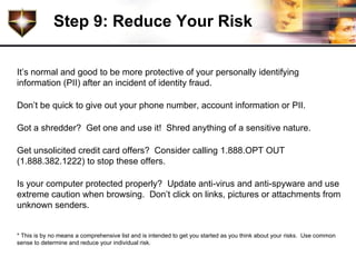 Step 9: Reduce Your Risk

It’s normal and good to be more protective of your personally identifying
information (PII) after an incident of identity fraud.

Don’t be quick to give out your phone number, account information or PII.

Got a shredder? Get one and use it! Shred anything of a sensitive nature.

Get unsolicited credit card offers? Consider calling 1.888.OPT OUT
(1.888.382.1222) to stop these offers.

Is your computer protected properly? Update anti-virus and anti-spyware and use
extreme caution when browsing. Don’t click on links, pictures or attachments from
unknown senders.


* This is by no means a comprehensive list and is intended to get you started as you think about your risks. Use common
sense to determine and reduce your individual risk.
 