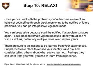 Step 10: RELAX!


Once you’ve dealt with the problems you’ve become aware of and
have set yourself up through credit monitoring to be notified of future
problems, you can go into passive vigilance mode.

You can be passive because you’ll be notified if a problem surfaces
again. You’ll need to remain vigilant because identity fraud can re-
visit its victims, potentially multiple times over several years.

There are sure to be lessons to be learned from your experiences.
Put practices into place to reduce your identity fraud risk and
consider telling others about what you’ve learned. Perhaps they
can learn from you what you had to learn from experience.

If you found this e-book helpful, please tell us: assistance(at)riskresourcesgroup.com
 