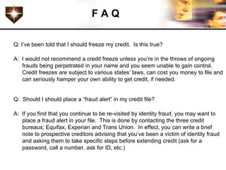 FAQ

Q: I’ve been told that I should freeze my credit. Is this true?

A: I would not recommend a credit freeze unless you’re in the throws of ongoing
   frauds being perpetrated in your name and you seem unable to gain control.
   Credit freezes are subject to various states’ laws, can cost you money to file and
   can seriously hamper your own ability to get credit, if needed.


Q: Should I should place a “fraud alert” in my credit file?

A: If you find that you continue to be re-visited by identity fraud, you may want to
   place a fraud alert in your file. This is done by contacting the three credit
   bureaus; Equifax, Experian and Trans Union. In effect, you can write a brief
   note to prospective creditors advising that you’ve been a victim of identity fraud
   and asking them to take specific steps before extending credit (ask for a
   password, call a number, ask for ID, etc.)
 
