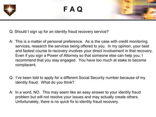 FAQ

Q: Should I sign up for an identity fraud recovery service?

A: This is a matter of personal preference. As is the case with credit monitoring
   services, research the services being offered to you. In my opinion, your best
   and fastest course to recovery involves your direct involvement in that recovery.
   Even if you sign a Power of Attorney so that someone else can help you, I
   recommend that you stay engaged. You have too much at stake to become
   complacent.


Q: I’ve been told to apply for a different Social Security number because of my
   identity fraud. What do you think?

A: In a word, NO. This may seem like an easy answer to your identity fraud
   problem but will not resolve your issues and may actually create others.
   Unfortunately, there is no quick fix to identity fraud recovery.
 