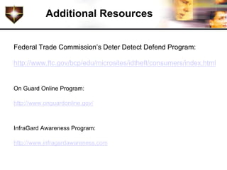 Additional Resources


Federal Trade Commission’s Deter Detect Defend Program:

http://www.ftc.gov/bcp/edu/microsites/idtheft/consumers/index.html


On Guard Online Program:

http://www.onguardonline.gov/



InfraGard Awareness Program:

http://www.infragardawareness.com
 