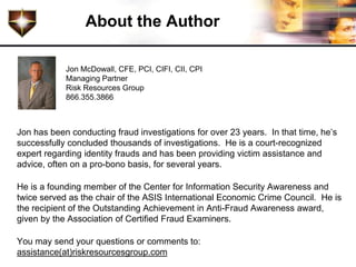 About the Author

            Jon McDowall, CFE, PCI, CIFI, CII, CPI
            Managing Partner
            Risk Resources Group
            866.355.3866



Jon has been conducting fraud investigations for over 23 years. In that time, he’s
successfully concluded thousands of investigations. He is a court-recognized
expert regarding identity frauds and has been providing victim assistance and
advice, often on a pro-bono basis, for several years.

He is a founding member of the Center for Information Security Awareness and
twice served as the chair of the ASIS International Economic Crime Council. He is
the recipient of the Outstanding Achievement in Anti-Fraud Awareness award,
given by the Association of Certified Fraud Examiners.

You may send your questions or comments to:
assistance(at)riskresourcesgroup.com
 