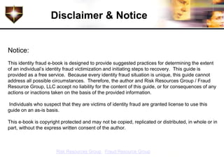 Disclaimer & Notice


Notice:
This identity fraud e-book is designed to provide suggested practices for determining the extent
of an individual’s identity fraud victimization and initiating steps to recovery. This guide is
provided as a free service. Because every identity fraud situation is unique, this guide cannot
address all possible circumstances. Therefore, the author and Risk Resources Group / Fraud
Resource Group, LLC accept no liability for the content of this guide, or for consequences of any
actions or inactions taken on the basis of the provided information.

Individuals who suspect that they are victims of identity fraud are granted license to use this
guide on an as-is basis.

This e-book is copyright protected and may not be copied, replicated or distributed, in whole or in
part, without the express written consent of the author.



       Copyright 2011. Risk Resources Group / Fraud Resource Group, LLC. All rights reserved.
 
