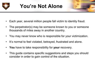 You’re Not Alone

• Each year, several million people fall victim to identity fraud.
• The perpetrator(s) may be someone known to you or someone
  thousands of miles away in another country.
• You may never know who is responsible for your victimization.
• It’s normal to feel violated, betrayed, frustrated and alone.
• You have to take responsibility for your recovery.
• This guide contains specific suggestions and steps you should
  consider in order to gain control of the situation.
 