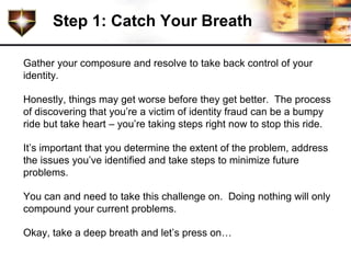 Step 1: Catch Your Breath

Gather your composure and resolve to take back control of your
identity.

Honestly, things may get worse before they get better. The process
of discovering that you’re a victim of identity fraud can be a bumpy
ride but take heart – you’re taking steps right now to stop this ride.

It’s important that you determine the extent of the problem, address
the issues you’ve identified and take steps to minimize future
problems.

You can and need to take this challenge on. Doing nothing will only
compound your current problems.

Okay, take a deep breath and let’s press on…
 