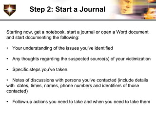 Step 2: Start a Journal


Starting now, get a notebook, start a journal or open a Word document
and start documenting the following:

• Your understanding of the issues you’ve identified

• Any thoughts regarding the suspected source(s) of your victimization

• Specific steps you’ve taken

• Notes of discussions with persons you’ve contacted (include details
with dates, times, names, phone numbers and identifiers of those
contacted)

• Follow-up actions you need to take and when you need to take them
 