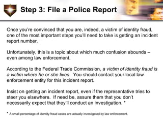 Step 3: File a Police Report

Once you’re convinced that you are, indeed, a victim of identity fraud,
one of the most important steps you’ll need to take is getting an incident
report number.

Unfortunately, this is a topic about which much confusion abounds –
even among law enforcement.

According to the Federal Trade Commission, a victim of identity fraud is
a victim where he or she lives. You should contact your local law
enforcement entity for this incident report.

Insist on getting an incident report, even if the representative tries to
steer you elsewhere. If need be, assure them that you don’t
necessarily expect that they’ll conduct an investigation. *

* A small percentage of identity fraud cases are actually investigated by law enforcement.
 