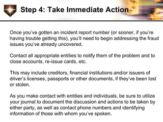 Step 4: Take Immediate Action

Once you’ve gotten an incident report number (or sooner, if you’re
having trouble getting this), you’ll need to begin addressing the fraud
issues you’ve already uncovered.

Contact all appropriate entities to notify them of the problem and to
close accounts, re-issue cards, etc.

This may include creditors, financial institutions and/or issuers of
driver’s licenses, passports or other documents, if they’ve been lost
or stolen.

As you make contact with entities and individuals, be sure to utilize
your journal to document the discussion and actions to be taken by
either party, as well as contact phone numbers and identifying
information of those with whom you’ve spoken.
 