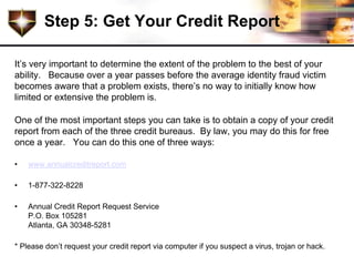 Step 5: Get Your Credit Report

It’s very important to determine the extent of the problem to the best of your
ability. Because over a year passes before the average identity fraud victim
becomes aware that a problem exists, there’s no way to initially know how
limited or extensive the problem is.

One of the most important steps you can take is to obtain a copy of your credit
report from each of the three credit bureaus. By law, you may do this for free
once a year. You can do this one of three ways:

•   www.annualcreditreport.com

•   1-877-322-8228

•   Annual Credit Report Request Service
    P.O. Box 105281
    Atlanta, GA 30348-5281

* Please don’t request your credit report via computer if you suspect a virus, trojan or hack.
 