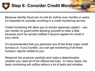 Step 6: Consider Credit Monitoring

Because identity fraud can re-visit its victims over months or years,
it’s important to consider enrolling in a credit monitoring service.

Credit monitoring will allow you to remain passively vigilant – you
can remain on guard while allowing yourself to relax a little
because you’ll be quickly notified if anyone applies for credit in
your name.

It’s recommended that you patronize one of the three major credit
bureaus or, if you’d prefer, you can get monitoring of all three
bureaus’ reports related to you.

Research the products carefully and make a determination
whether you need all of the offered services. In many cases, the
basic monitoring will suffice without a lot of bells and whistles.
 