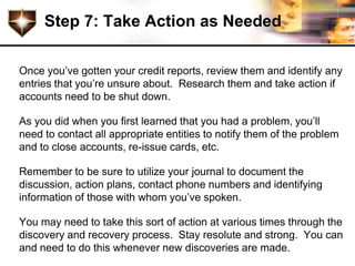 Step 7: Take Action as Needed

Once you’ve gotten your credit reports, review them and identify any
entries that you’re unsure about. Research them and take action if
accounts need to be shut down.

As you did when you first learned that you had a problem, you’ll
need to contact all appropriate entities to notify them of the problem
and to close accounts, re-issue cards, etc.

Remember to be sure to utilize your journal to document the
discussion, action plans, contact phone numbers and identifying
information of those with whom you’ve spoken.

You may need to take this sort of action at various times through the
discovery and recovery process. Stay resolute and strong. You can
and need to do this whenever new discoveries are made.
 