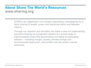 STWR is an independent civil society organisation campaigning for a
fairer sharing of wealth, power and resources within and between
nations.
Through our research and activities, we make a case for implementing
economic sharing as a pragmatic solution to a broad range of
interconnected crises that governments are failing to adequately
address – including hunger, poverty, climate change and
environmental destruction, and conflict over the world’s natural
resources.
About Share The World’s Resources
www.sharing.org
Reclaiming the alternative www.sharing.org
 