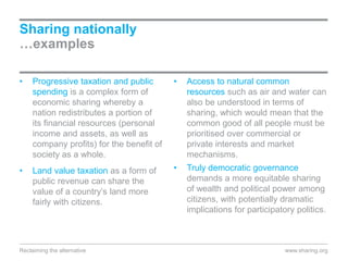 Sharing nationally
…examples
• Progressive taxation and public
spending is a complex form of
economic sharing whereby a
nation redistributes a portion of
its financial resources (personal
income and assets, as well as
company profits) for the benefit of
society as a whole.
• Land value taxation as a form of
public revenue can share the
value of a country’s land more
fairly with citizens.
• Access to natural common
resources such as air and water can
also be understood in terms of
sharing, which would mean that the
common good of all people must be
prioritised over commercial or
private interests and market
mechanisms.
• Truly democratic governance
demands a more equitable sharing
of wealth and political power among
citizens, with potentially dramatic
implications for participatory politics.
www.sharing.orgReclaiming the alternative
 