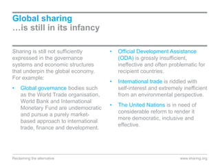 Global sharing
…is still in its infancy
Sharing is still not sufficiently
expressed in the governance
systems and economic structures
that underpin the global economy.
For example:
• Global governance bodies such
as the World Trade organisation,
World Bank and International
Monetary Fund are undemocratic
and pursue a purely market-
based approach to international
trade, finance and development.
• Official Development Assistance
(ODA) is grossly insufficient,
ineffective and often problematic for
recipient countries.
• International trade is riddled with
self-interest and extremely inefficient
from an environmental perspective.
• The United Nations is in need of
considerable reform to render it
more democratic, inclusive and
effective.
www.sharing.orgReclaiming the alternative
 