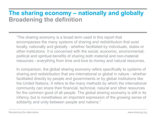 “The sharing economy is a broad term used in this report that
encompasses the many systems of sharing and redistribution that exist
locally, nationally and globally - whether facilitated by individuals, states or
other institutions. It is concerned with the social, economic, environmental,
political and spiritual benefits of sharing both material and non-material
resources - everything from time and love to money and natural resources.
In comparison, the global sharing economy refers specifically to systems of
sharing and redistribution that are international or global in nature - whether
facilitated directly by people and governments or by global institutions like
the United Nations. It refers to the many methods by which the international
community can share their financial, technical, natural and other resources
for the common good of all people. The global sharing economy is still in its
infancy, but is nonetheless an important expression of the growing sense of
solidarity and unity between people and nations.”
The sharing economy – nationally and globally
Broadening the definition
www.sharing.orgReclaiming the alternative
 