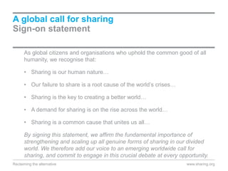 As global citizens and organisations who uphold the common good of all
humanity, we recognise that:
• Sharing is our human nature…
• Our failure to share is a root cause of the world’s crises…
• Sharing is the key to creating a better world…
• A demand for sharing is on the rise across the world…
• Sharing is a common cause that unites us all…
By signing this statement, we affirm the fundamental importance of
strengthening and scaling up all genuine forms of sharing in our divided
world. We therefore add our voice to an emerging worldwide call for
sharing, and commit to engage in this crucial debate at every opportunity.
A global call for sharing
Sign-on statement
www.sharing.orgReclaiming the alternative
 