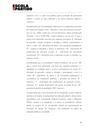 inquérito civil e a ação civil pública para a proteção do patrimônio
público e social, do meio ambiente e de outros interesses difusos e
coletivos”;
Considerando que a Constituição Federal prevê a competência privativa
da União para legislar sobre “diretrizes e bases da educação nacional”
(art. 22, inc. XXIV), sendo que a Lei de Diretrizes e Bases da Educação
Nacional - Lei nº 9.394/1996, a qual estabelece, em seu art. 3º, que o
ensino será ministrado com base nos seguintes princípios: II - liberdade
de aprender, ensinar, pesquisar e divulgar a cultura, o pensamento, a
arte e o saber; III - pluralismo de ideias e de concepções pedagógicas;
IV - respeito à liberdade e apreço à tolerância; VII - valorização do
profissional da educação escolar; X - valorização da experiência
extraescolar; XI - vinculação entre a educação escolar, o trabalho e as
práticas sociais.
Considerando que a Constituição Federal estabelece em seu art. 206,
que o ensino será ministrado com base nos seguintes princípios: I -
igualdade de condições para o acesso e permanência na escola; II -
liberdade de aprender, ensinar e divulgar o pensamento, a arte e o
saber; III - pluralismo de ideias e de concepções pedagógicas, e
coexistência de instituições públicas e privadas de ensino; IV -
(omissis)... V - valorização dos profissionais da educação escolas…
(omissis); VI - gestão democrática do ensino na forma da lei; VII -
garantia de padrão de qualidade; VIII - (omissis)...
Considerando que o teor do projeto de lei em questão, à toda evidência,
afronta os princípios constitucionais da educação plural e democrática,
agasalhados pela Constituição Federal brasileira, sendo o Ministério
Público instado a se manifestar e a tomar as providências cabíveis
diante do projeto de lei em questão, através de representação ao
Promotor de Justiça de Campinas, com atribuição na esfera da
educação/infância e juventude;
10
 