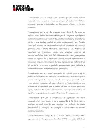 Considerando que a matéria em questão poderá ainda refletir,
eventualmente, em outras áreas de atuação do Ministério Público,
mormente aquelas relacionadas ao Patrimônio Público e Direitos
Humanos;
Considerando que a par do processo democrático de discussão da
referida lei no âmbito da Câmara Municipal de Campinas, a qual possui
instrumentos internos de controle da constitucionalidade e da análise do
mérito, o que também poderá ser feito oportunamente pelo Prefeito
Municipal, vetando ou sancionando o referido projeto de lei, caso seja
aprovada pela Câmara Municipal, consoante a Lei Orgânica do
Município de Campinas, sendo que eventual controle da
constitucionalidade da lei pelo Judiciário deverá ter como pressuposto a
sanção da referida lei, o Ministério Público poderá eventualmente se
posicionar perante esses órgãos, durante o processo de elaboração da
lei, inclusive, se o caso, expedindo recomendação caso vislumbre a
violação de direitos na hipótese de sua aprovação;
Considerando que a eventual aprovação do referido projeto de lei
poderá trazer reflexos na educação de estudantes da rede municipal de
ensino, restringindo-lhes o ensino plural e democrático garantidos a eles
e aos demais estudantes, da rede pública e privada, criando-se uma
situação de desigualdade que, à toda evidência, afrontaria princípios
legais, inclusive de ordem Constitucional, e que poderá resultar em
significativos prejuízos à formação educacional dessas pessoas;
Considerando, por fim a necessidade de apuração dos fatos,
buscando-se o cumprimento e ou a adequação a lei ​[​sic​]​, caso se
verifique eventual situação que implique em violação do direito
fundamental à educação de crianças e adolescentes do sistema
municipal de ensino;
Com fundamento no artigo 8º, § 1º, da Lei 7.347/85, no artigo 106 e
seguintes, da Lei Complementar Estadual 734/93 e no artigo 201, V, do
11
 