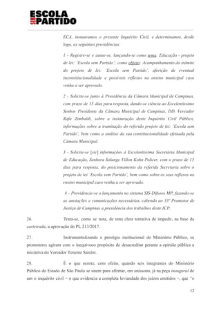 ECA, instauramos o presente Inquérito Civil, e determinamos, desde
logo, as seguintes providências:
1 - Registre-se e autue-se, lançando-se como ​tema​: Educação - projeto
de lei: ‘Escola sem Partido’; como ​objeto​: Acompanhamento do trâmite
do projeto de lei: ‘Escola sem Partido’, aferição de eventual
inconstitucionalidade e possíveis reflexos no ensino municipal caso
venha a ser aprovado.
2 - Solicite-se junto à Presidência da Câmara Municipal de Campinas,
com prazo de 15 dias para resposta, dando-se ciência ao Excelentíssimo
Senhor Presidente da Câmara Municipal de Campinas, DD. Vereador
Rafa Zimbaldi, sobre a instauração deste Inquérito Civil Público,
informações sobre a tramitação do referido projeto de lei: ‘Escola sem
Partido’, bem como a análise da sua constitucionalidade efetuada pela
Câmara Municipal.
3 - Solicite-se ​[​sic​] ​informações à Excelentíssima Secretária Municipal
de Educação, Senhora Solange Villon Kohn Pelicer, com o prazo de 15
dias para resposta, do posicionamento da referida Secretaria sobre o
projeto de lei ‘Escola sem Partido’, bem como sobre os seus reflexos no
ensino municipal caso venha a ser aprovado.
4 - Providencie-se o lançamento no sistema SIS-Difusos MP, fazendo-se
as anotações e comunicações necessárias, cabendo ao 33º Promotor de
Justiça de Campinas a presidência dos trabalhos deste ICP.
26. Trata-se, como se nota, de uma clara tentativa de impedir, na base da
carteirada​, a aprovação do PL 213/2017.
27. Instrumentalizando o prestígio institucional do Ministério Público, os
promotores agiram com o inequívoco propósito de desacreditar perante a opinião pública a
iniciativa do Vereador Tenente Santini.
28. É o que ocorre, com efeito, quando seis integrantes do Ministério
Público do Estado de São Paulo se unem para afirmar, em uníssono, já na peça ​inaugural ​de
um o inquérito civil ‒ o que evidencia a completa leviandade dos juízos emitidos ‒, que ​“o
12
 
