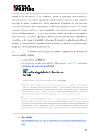 projeto de lei em questão, à toda evidência, afronta os princípios constitucionais da
educação plural e democrática, agasalhados pela Constituição Federal” e que a eventual
aprovação do projeto ​“poderá trazer reflexos na educação de estudantes da rede municipal
de ensino, restringindo-lhes o ensino plural e democrático garantidos a eles e aos demais
estudantes, da rede pública e privada”​, resultando em​“significativos prejuízos à formação
educacional dessas pessoas” ‒​, o que é uma rematada mentira, na medida em que o projeto
de lei em questão visa apenas a proteger os direitos constitucionais dos alunos à liberdade de
consciência e de crença; à intimidade; à liberdade de aprender; ao pluralismo de ideias; à
isonomia e à impessoalidade (enquanto usuários de um serviço público); à proteção integral;
à dignidade e à inviolabilidade psíquica e moral.
29. Conforme calculado por seus autores, a repercussão da iniciativa na
imprensa local foi imediata:
● Jornal Correio (23.09.2017)
http://correio.rac.com.br/_conteudo/2017/09/campinas_e_rmc/492921-mp-avalia-
a-legalidade-do-escola-sem-partido.html
(...)
● Blog da Rose
http://blogdarose.band.uol.com.br/camara-tera-de-explicar-escola-sem-partido-ao
-mp/
13
 