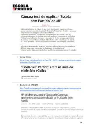 (...)
● Jornal Metro
https://www.metrojornal.com.br/foco/2017/09/22/escola-sem-partido-entra-na-mi
ra-ministerio-publico.html
● Rádio Brasil AM 1270
http://brasilcampinas.com.br/mp-estabele-prazo-para-camara-de-campinas-aprese
ntar-a-constitucionalidade-do-pl-escola-sem-partido.html
14
 