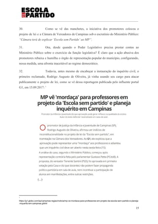30. Como se vê das manchetes, a iniciativa dos promotores colocou o
projeto de lei e a Câmara de Vereadores de Campinas sob o escrutínio do Ministério Público:
“Câmara terá de explicar ‘Escola sem Partido’ ao MP”​.
31. Ora, desde quando o Poder Legislativo precisa prestar contas ao
Ministério Público sobre o exercício da função legislativa? É claro que a ação abusiva dos
promotores rebaixa e humilha o órgão de representação popular do município, configurando,
nessa medida, uma afronta inaceitável ao regime democrático.
32. Todavia, antes mesmo de encabeçar a instauração do inquérito civil, o
primeiro reclamado, Rodrigo Augusto de Oliveira, já vinha usando seu cargo para atacar
publicamente o projeto de lei, como se vê dessa reportagem publicada pelo influente portal
G1, em 15.09.2017: 1
(...)
1
https://g1.globo.com/sp/campinas-regiao/noticia/mp-ve-mordaca-para-professores-em-projeto-da-escola-sem-partido-e-planeja
-inquerito-em-campinas.ghtml
15
 