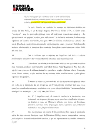 33. Ou seja: falando na condição de membro do Ministério Público do
Estado de São Paulo, o Dr. Rodrigo Augusto Oliveira se refere ao PL 213/2017 como
“mordaça” ‒ que é a expressão utilizada pelos adversários da proposta para atacá-la ‒, diz
que se trata de um projeto ​“terrível para todo ensino”​, e ainda tem o cinismo de afirmar que
é preciso ter ​“cautela no trabalho para que o MP não esbarre na atuação da Câmara”. ​Se
não é deboche, é esquizofrenia, dissociação patológica entre o agir e o pensar. De todo modo,
ao fazer tal afirmação, o promotor demonstra que tinha pleno conhecimento do caráter ilícito
dos seus atos.
34. Ora, é evidente que o objetivo do inquérito civil foi e é sabotar
politicamente a iniciativa do Vereador Santini, rotulando-a de inconstitucional.
35. Com efeito, os membros do Ministério Público não possuem atribuição
para fiscalizar, direta ou indiretamente, a atividade fim do Poder Legislativo. Não lhes cabe
interferir no processo de elaboração das leis, para fazer pender a balança a favor de um dos
lados. Nesse sentido, a ação abusiva dos reclamados viola manifestamente o princípio da
separação dos poderes.
36. É patente o ​desvio de finalidade no uso do inquérito civil público, tendo
em vista que a tramitação de um projeto de lei obviamente não constitui ​“fato que possa
autorizar a tutela dos interesses ou direitos a cargo do Ministério Público”, como estabelece
o artigo 1° da Resolução 23, de 17.09.2007, do CNMP:
Art. 1° O inquérito civil, de natureza unilateral e facultativa, será
instaurado para apurar fato que possa autorizar a tutela dos interesses
ou direitos a cargo do Ministério Público nos termos da legislação
aplicável, servindo como preparação para o exercício das atribuições
inerentes às suas funções institucionais.
37. Se a existência de um projeto de lei constituísse fato capaz de autorizar a
tutela dos interesses ou direitos a cargo do Ministério Público, estaria inaugurado o controle
judicial ​prévio de constitucionalidade das leis, o que até o promotores reclamados sabem não
existir.
16
 